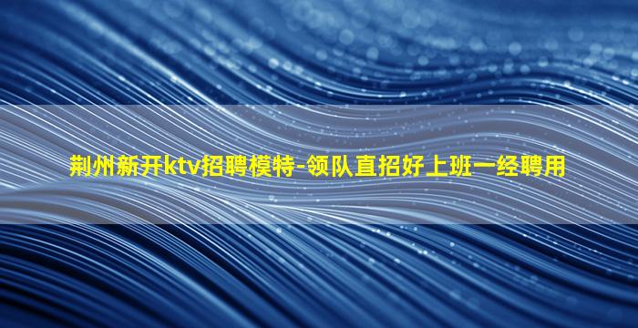 荆州新开ktv招聘模特-领队直招好上班一经聘用